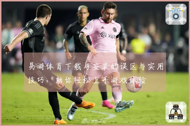 易游体育下载与安装的误区与实用技巧，助你轻松上手游戏体验