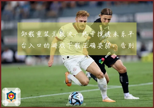 卸载重装无数次，终于摸透米乐平台入口的游戏下载正确姿势，告别卡顿烦恼！