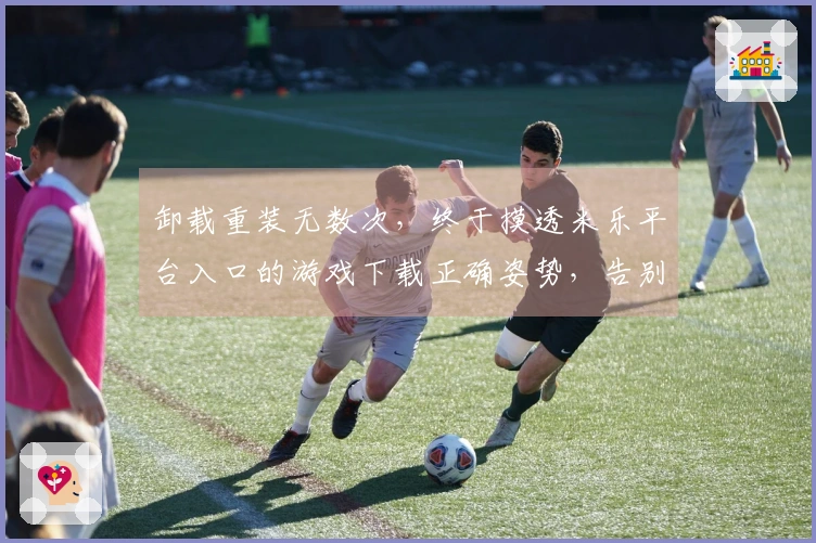 卸载重装无数次，终于摸透米乐平台入口的游戏下载正确姿势，告别卡顿烦恼！