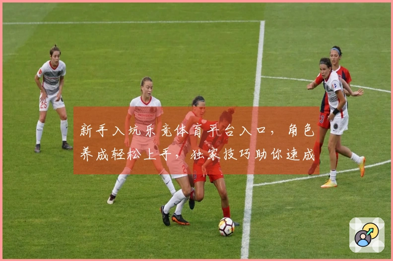 新手入坑乐竞体育平台入口，角色养成轻松上手，独家技巧助你速成大佬